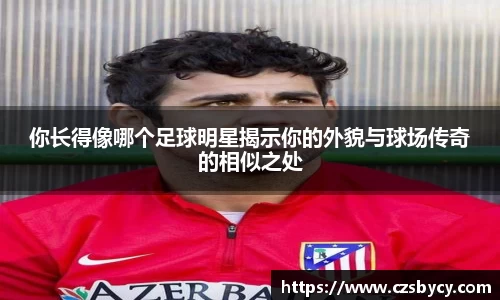 你长得像哪个足球明星揭示你的外貌与球场传奇的相似之处